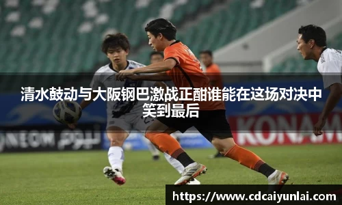 清水鼓动与大阪钢巴激战正酣谁能在这场对决中笑到最后