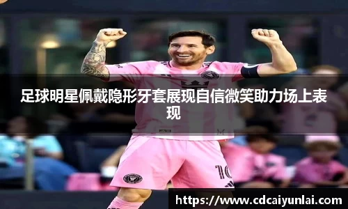 足球明星佩戴隐形牙套展现自信微笑助力场上表现