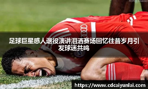 足球巨星感人退役演讲泪洒赛场回忆往昔岁月引发球迷共鸣