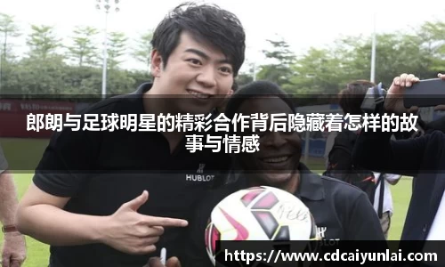郎朗与足球明星的精彩合作背后隐藏着怎样的故事与情感